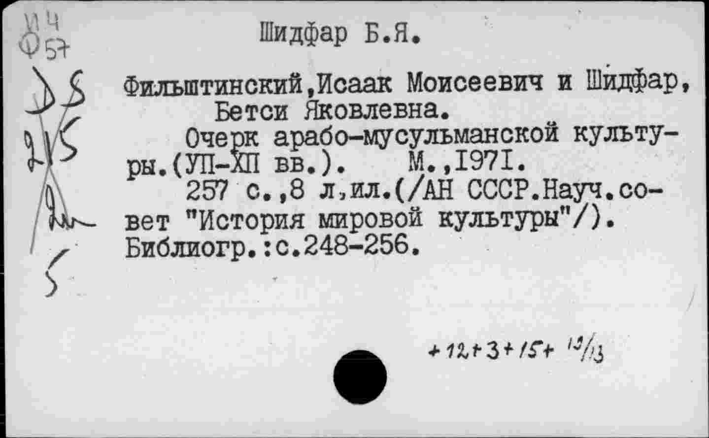 ﻿Шидфар Б.Я.
Фильштинский,Исаак Моисеевич и Шидфар, Бетси Яковлевна.
Очерк арабо-мусульманской культуры. (УП-ХП вв.). М.,1971.
257 с.,8 л,ил.(/АН СССР.Науч.совет "История мировой культуры"/). Библиогр.:с.248-256,
*?из*/Г*